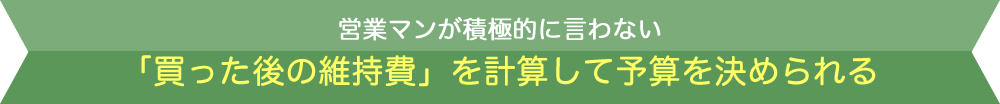 営業マンが積極的に言わない「買った後の維持費」を計算して予算を決められる