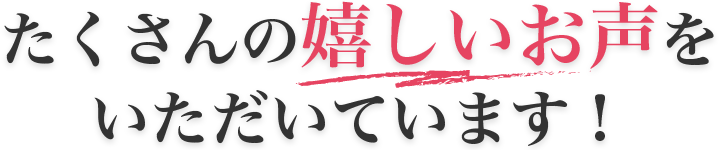 たくさんの嬉しいお声をいただいています！